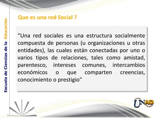 “ Una red sociales es una estructura socialmente compuesta de personas (u organizaciones u otras entidades), las cuales están conectadas por uno o varios tipos de relaciones, tales como amistad, parentesco, intereses comunes, intercambios económicos o que comparten creencias, conocimiento o prestigio”  Que es una red Social ? 