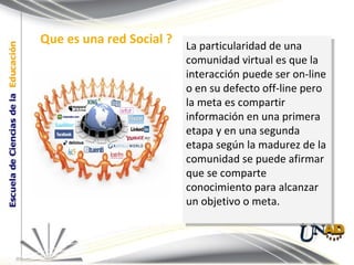 La particularidad de una comunidad virtual es que la interacción puede ser on-line o en su defecto off-line pero la meta es compartir información en una primera etapa y en una segunda etapa según la madurez de la comunidad se puede afirmar que se comparte conocimiento para alcanzar un objetivo o meta. Que es una red Social ? 