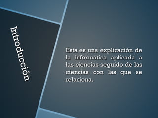 Introducción
Introducción
Esta es una explicación deEsta es una explicación de
la informática aplicada ala informática aplicada a
las ciencias seguido de laslas ciencias seguido de las
ciencias con las que seciencias con las que se
relaciona.relaciona.
 
