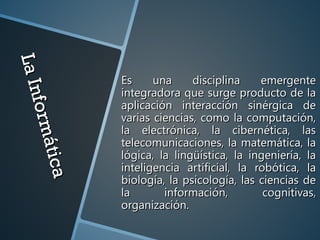 LaInformática
LaInformática
Es una disciplina emergenteEs una disciplina emergente
integradora que surge producto de laintegradora que surge producto de la
aplicación interacción sinérgica deaplicación interacción sinérgica de
varias ciencias, como la computación,varias ciencias, como la computación,
la electrónica, la cibernética, lasla electrónica, la cibernética, las
telecomunicaciones, la matemática, latelecomunicaciones, la matemática, la
lógica, la lingüística, la ingeniería, lalógica, la lingüística, la ingeniería, la
inteligencia artificial, la robótica, lainteligencia artificial, la robótica, la
biología, la psicología, las ciencias debiología, la psicología, las ciencias de
la información, cognitivas,la información, cognitivas,
organización.organización.
 