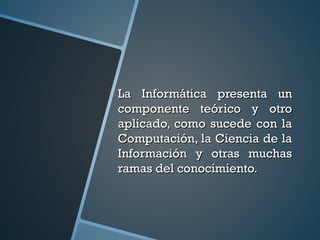 La Informática presenta unLa Informática presenta un
componente teórico y otrocomponente teórico y otro
aplicado, como sucede con laaplicado, como sucede con la
Computación, la Ciencia de laComputación, la Ciencia de la
Información y otras muchasInformación y otras muchas
ramas del conocimiento.ramas del conocimiento.
 
