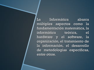La Informática abarcaLa Informática abarca
múltiples aspectos como lamúltiples aspectos como la
fundamentación matemática, lafundamentación matemática, la
informática teórica, elinformática teórica, el
hardware y el software, lahardware y el software, la
organización, el tratamiento deorganización, el tratamiento de
la información, el desarrollola información, el desarrollo
de metodologías específicas,de metodologías específicas,
entre otros.entre otros.
 