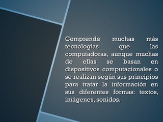 Comprende muchas másComprende muchas más
tecnologías que lastecnologías que las
computadoras, aunque muchascomputadoras, aunque muchas
de ellas se basan ende ellas se basan en
dispositivos computacionales odispositivos computacionales o
se realizan según sus principiosse realizan según sus principios
para tratar la información enpara tratar la información en
sus diferentes formas: textos,sus diferentes formas: textos,
imágenes, sonidos.imágenes, sonidos.
 
