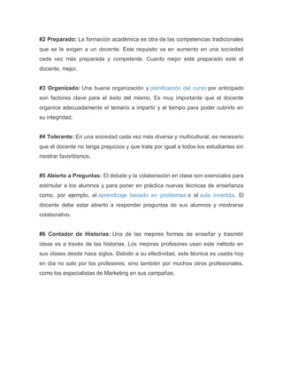 #2 Preparado: La formación académica es otra de las competencias tradicionales
que se le exigen a un docente. Este requisito va en aumento en una sociedad
cada vez más preparada y competente. Cuanto mejor esté preparado esté el
docente, mejor.
#3 Organizado: Una buena organización y planificación del curso por anticipado
son factores clave para el éxito del mismo. Es muy importante que el docente
organice adecuadamente el temario a impartir y el tiempo para poder cubrirlo en
su integridad.
#4 Tolerante: En una sociedad cada vez más diversa y multicultural, es necesario
que el docente no tenga prejuicios y que trate por igual a todos los estudiantes sin
mostrar favoritismos.
#5 Abierto a Preguntas: El debate y la colaboración en clase son esenciales para
estimular a los alumnos y para poner en práctica nuevas técnicas de enseñanza
como, por ejemplo, el aprendizaje basado en problemas o el aula invertida. El
docente debe estar abierto a responder preguntas de sus alumnos y mostrarse
colaborativo.
#6 Contador de Historias: Una de las mejores formas de enseñar y trasmitir
ideas es a través de las historias. Los mejores profesores usan este método en
sus clases desde hace siglos. Debido a su efectividad, esta técnica es usada hoy
en día no solo por los profesores, sino también por muchos otros profesionales,
como los especialistas de Marketing en sus campañas.
 