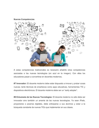 Nuevas Competencias
A estas competencias tradicionales es necesario añadirle otras competencias
asociadas a las nuevas tecnologías (en azul en la imagen). Con ellas los
educadores pasan a convertirse en docentes modernos.
#7 Innovador: El docente moderno debe estar dispuesto a innovar y probar cosas
nuevas; tanto técnicas de enseñanza como apps educativas, herramientas TIC y
dispositivos electrónicos. El docente moderno debe ser un “early adopter”.
#8 Entusiasta de las Nuevas Tecnologías: El docente moderno no sólo debe ser
innovador sino también un amante de las nuevas tecnologías. Ya sean iPads,
proyectores o pizarras digitales, debe anticiparse a sus alumnos y estar a la
búsqueda constante de nuevas TICs que implementar en sus clases.
 