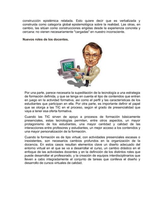 construcción epistémica relatada. Esto quiere decir que es verbalizada y
construida como categoría global epistemológica sobre la realidad. Las otras, en
cambio, las sitúan como construcciones erigidas desde la experiencia concreta y
cercana: no vienen necesariamente "cargadas" en nuestro inconsciente.
Nuevos roles de los docentes.
Por una parte, parece necesaria la supeditación de la tecnología a una estrategia
de formación definida, y que se tenga en cuenta el tipo de contenidos que entran
en juego en la actividad formativa, así como el perfil y las características de los
estudiantes que participan en ella. Por otra parte, es importante definir el papel
que se otorga a las TIC en el proceso, según el grado de presencialidad que
vaya a tener esa oferta formativa.
Cuando las TIC sirven de apoyo a procesos de formación básicamente
presenciales, estas tecnologías permiten, entre otros aspectos, un mayor
protagonismo de los estudiantes, una mayor cantidad y calidad de las
interacciones entre profesores y estudiantes, un mejor acceso a los contenidos y
una mayor personalización de la formación.
Cuando la formación es de tipo virtual, con actividades presenciales escasas o
inexistentes, son necesarios cambios profundos en la organización de la
docencia. En estos casos resultan elementos clave un diseño adecuado del
entorno virtual en el que se va a desarrollar el curso, un cambio drástico en el
enfoque de las actividades docentes y en la definición de los distintos roles que
puede desarrollar el profesorado, y la creación de equipos interdisciplinarios que
lleven a cabo integradamente el conjunto de tareas que conlleva el diseño y
desarrollo de cursos virtuales de calidad.
 