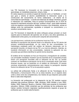 Las TIC favorecen la innovación en los procesos de enseñanza y de
aprendizaje, en modalidad presencial, virtual y mixta.
En estos espacios se concibe el papel del docente como un facilitador, un tutor
que guía y orienta al alumno posibilitándole la interacción social y la
construcción del conocimiento en forma colaborativa —al interior de la
comunidad de aprendizaje— a través de instancias de trabajo individual y grupal
e interacción con materiales. Para el correcto funcionamiento de un EVA se
requiere la importante actuación del tutor “profesor virtual”, quien debe mantener
vivos los espacios comunicativos, facilitar el acceso a los contenidos, animar el
diálogo entre los participantes, ayudarles a compartir su conocimiento y a
construir conocimiento nuevo.
Las TIC favorecen el desarrollo de estos enfoques porque proveen un buen
soporte para la interacción del aprendiz con el tutor y los otros aprendices, la
colaboración entre pares y la construcción conjunta del conocimiento.
Las percepciones y actitudes de los profesores hacia las TICs
Identificar la percepción del docente frente a la utilización de las TIC dentro del
proceso enseñanza-aprendizaje, en los casos de dos universidades. La
metodología empleada partió del análisis de literatura relacionada con la
percepción docente, el impacto de las TIC y su nivel de utilización. Además, se
recolectó información en dos universidades, mediante la aplicación de una
encuesta que permitiera identificar la opinión de los docentes.
El análisis de los resultados se hizo por frecuencia y triangulación de variables.
Los principales resultados muestran que los docentes de la universidad privada
tienen una percepción favorable ante la utilización de las TIC; en sentido
contrario se manifiesta la percepción de los de la universidad oficial. Esto tiene
diversas causas, que se presentan en el análisis de información. El estudio
concluye proponiendo recomendaciones para mejorar la percepción docente
frente a la utilización de las TIC en la educación superior.
La actitud del profesorado frente a la utilización de las Tecnologías de la
Información y Comunicación (TIC), en su tarea docente, es un aspecto clave
unido a otros como las competencias y los medios de que disponen para poder
llevar a cabo esta integración.
La formación del profesorado en la integración de las TIC también supone
actitudes más positivas (Gilmore, 1998; Jacobsen, 2000; Whittier y Lara, 2003;
Kollias, 2002; Galanouli, Murphy y Gardner, 2004) para propiciar la innovación
educativa. Gilmore (1998) comprobó que las actitudes de los profesores que
habían recibido formación mejoraban significativamente respecto al grupo de
profesores que no recibió esta formación.
 