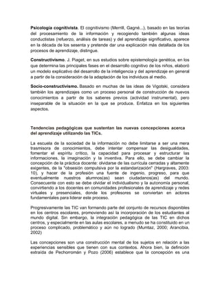 Psicología cognitivista. El cognitivismo (Merrill, Gagné...), basado en las teorías
del procesamiento de la información y recogiendo también algunas ideas
conductistas (refuerzo, análisis de tareas) y del aprendizaje significativo, aparece
en la década de los sesenta y pretende dar una explicación más detallada de los
procesos de aprendizaje, distingue.
Constructivismo. J. Piaget, en sus estudios sobre epistemología genética, en los
que determina las principales fases en el desarrollo cognitivo de los niños, elaboró
un modelo explicativo del desarrollo de la inteligencia y del aprendizaje en general
a partir de la consideración de la adaptación de los individuos al medio.
Socio-constructivismo. Basado en muchas de las ideas de Vigotski, considera
también los aprendizajes como un proceso personal de construcción de nuevos
conocimientos a partir de los saberes previos (actividad instrumental), pero
inseparable de la situación en la que se produce. Enfatiza en los siguientes
aspectos.
Tendencias pedagógicas que sustentan las nuevas concepciones acerca
del aprendizaje utilizando las TICs.
La escuela de la sociedad de la información no debe limitarse a ser una mera
trasmisora de conocimientos, debe intentar compensar las desigualdades,
fomentar el espíritu crítico, la capacidad para procesar y estructurar las
informaciones, la imaginación y la inventiva. Para ello, se debe cambiar la
concepción de la práctica docente: olvidarse de las currícula cerradas y altamente
exigentes, de la "obsesión compulsiva por la estandarización" (Hargraves, 2003:
10), y hacer de la profesión una fuente de ingenio, progreso, para que
eventualmente nuestros alumnos(as) sean ciudadanos(as) del mundo.
Consecuente con esto se debe olvidar el individualismo y la autonomía personal,
convirtiendo a los docentes en comunidades profesionales de aprendizaje y redes
virtuales y presenciales, donde los profesores se conviertan en actores
fundamentales para liderar este proceso.
Progresivamente las TIC van formando parte del conjunto de recursos disponibles
en los centros escolares, promoviendo así la incorporación de los estudiantes al
mundo digital. Sin embargo, la integración pedagógica de las TIC en dichos
centros, y especialmente en las aulas escolares, a menudo se ha constituido en un
proceso complicado, problemático y aún no logrado (Mumtaz, 2000; Arancibia,
2002)
Las concepciones son una construcción mental de los sujetos en relación a las
experiencias sensibles que tienen con sus contextos. Ahora bien, la definición
extraída de Pechorromán y Pozo (2006) establece que la concepción es una
 