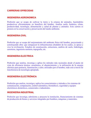 CARRERAS OFRECIDAS
INGENIERIA AGRONOMICA
Profesión que se ocupa de cultivar la tierra y la crianza de animales, haciéndoles
productivos eficientemente en beneficio del hombre. Analiza suelo, botánica, clima,
productividad, tecnología, alimentación y salud de plantas y animales. Esta carrera es
pionera en la conservación y preservación del medio ambiente.
INGENIERIA CIVIL
Profesión que se ocupa del mejoramiento del ambiente físico del hombre, proyectando y
construyendo obra: que enriquecen la infraestructura alrededor de los cuales, se apoya y
vive la civilización. Estudios de construcción, estructuras, análisis de suelo, hidrología,
carreteras, ingeniería sanitaria, topografía, etc.
INGENIERIA ELECTRICA
Profesión que analiza, investiga y aplica los métodos más racionales desde el punto de
vista de eficiencia técnica- económica, el abastecimiento y la utilización de la energía
eléctrica para potencia, iluminación y calor, utilizados por el hombre, todo esto a través de
transferencia de tecnología apropiada.
INGENIERIA ELECTRÓNICA
Profesión que analiza, investiga y aplica los conocimientos y métodos a los sistemas de
comunicación, computación, control automático, biomédicos, seguridad y equipos
electrónicos domésticos, comerciales e industriales.
INGENIERIA INDUSTRIAL
Profesión que investiga, administra y proyecta la instalación, financiamiento de sistemas
de producción de bienes y servicios integrados por hombres, máquinas y materiales.
 