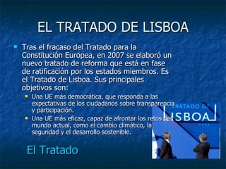 EL TRATADO DE LISBOA Tras el fracaso del Tratado para la Constitución Europea, en 2007 se elaboró un nuevo tratado de reforma que está en fase de ratificación por los estados miembros. Es el Tratado de Lisboa. Sus principales objetivos son: Una UE más democrática, que responda a las expectativas de los ciudadanos sobre transparencia y participación. Una UE más eficaz, capaz de afrontar los retos del mundo actual, como el cambio climático, la seguridad y el desarrollo sostenible. El Tratado 