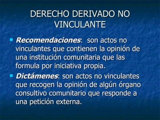 DERECHO DERIVADO NO VINCULANTE Recomendaciones :  son actos no vinculantes que contienen la opinión de una institución comunitaria que las formula por iniciativa propia. Dictámenes : son actos no vinculantes que recogen la opinión de algún órgano consultivo comunitario que responde a una petición externa. 