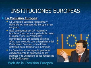 INSTITUCIONES EUROPEAS La Comisión Europea : La Comisión Europea representa y defiende los intereses de Europa en su conjunto. Está compuesta por 27 mujeres y hombres (uno por cada país de la Unión Europea y por un Presidente) nombrados por un período de cinco años, que coincide con la legislatura del Parlamento Europeo, el cual tiene potestad para destituir a la Comisión. La Comisión se encarga de gestionar cotidianamente la aplicación de las políticas y la utilización de los fondos de la Unión Europea. Web de la Comisión Europea 