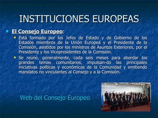 INSTITUCIONES EUROPEAS El Consejo Europeo : Está formado por los Jefes de Estado y de Gobierno de los Estados miembros de la Unión Europea y el Presidente de la Comisión, asistidos por los ministros de Asuntos Exteriores, por el Presidente y los Vicepresidentes de la Comisión. Se reúne, generalmente, cada seis meses para abordar los grandes temas comunitarios, impulsan-do las principales iniciativas políticas y económicas de la Comunidad y emitiendo mandatos no vinculantes al Consejo y a la Comisión.  Web del Consejo Europeo 