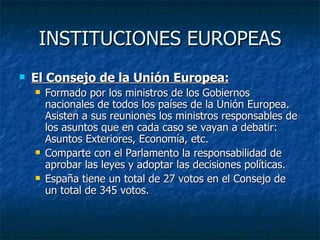 INSTITUCIONES EUROPEAS El Consejo de la Unión Europea: Formado por los ministros de los Gobiernos nacionales de todos los países de la Unión Europea. Asisten a sus reuniones los ministros responsables de los asuntos que en cada caso se vayan a debatir: Asuntos Exteriores, Economía, etc. Comparte con el Parlamento la responsabilidad de aprobar las leyes y adoptar las decisiones políticas. España tiene un total de 27 votos en el Consejo de un total de 345 votos. 