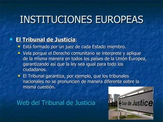 INSTITUCIONES EUROPEAS El Tribunal de Justicia : Está formado por un juez de cada Estado miembro. Vela porque el Derecho comunitario se interprete y aplique de la misma manera en todos los países de la Unión Europea, garantizando así que la ley sea igual para todo los ciudadanos. El Tribunal garantiza, por ejemplo, que los tribunales nacionales no se pronuncien de manera diferente sobre la misma cuestión. Web del Tribunal de Justicia 