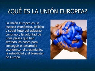 ¿QUÉ ES LA UNIÓN EUROPEA? La Unión Europea es un espacio económico, político y social fruto del esfuerzo continuo y la voluntad de unos países que han sentado las bases para conseguir el desarrollo económico, el crecimiento, la estabilidad y el bienestar de Europa. 