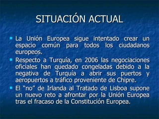 SITUACIÓN ACTUAL La Unión Europea sigue intentado crear un espacio común para todos los ciudadanos europeos. Respecto a Turquía, en 2006 las negociaciones oficiales han quedado congeladas debido a la negativa de Turquía a abrir sus puertos y aeropuertos a tráfico proveniente de Chipre.  El “no” de Irlanda al Tratado de Lisboa supone un nuevo reto a afrontar por la Unión Europea tras el fracaso de la Constitución Europea. 