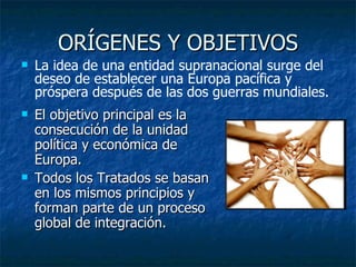 ORÍGENES Y OBJETIVOS El objetivo principal es la consecución de la unidad política y económica de Europa. Todos los Tratados se basan en los mismos principios y forman parte de un proceso global de integración. La idea de una entidad supranacional surge del deseo de establecer una Europa pacífica y próspera después de las dos guerras mundiales. 