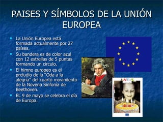 PAISES Y SÍMBOLOS DE LA UNIÓN EUROPEA La Unión Europea está formada actualmente por 27 países. Su bandera es de color azul con 12 estrellas de 5 puntas formando un círculo. El himno europeo es el preludio de la “Oda a la alegría” del cuarto movimiento de la Novena Sinfonía de Beethoven. EL 9 de mayo se celebra el día de Europa. 