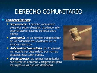 Características : Supremacía : El derecho comunitario prevalece sobre el estatal, quedando este subordinado en caso de conflicto entre ambos. Autonomía : es un derecho independiente de los ordenamientos existentes en los estados miembros. Aplicabilidad inmediata : por lo general, no necesita ser desarrollado por normas estatales para surtir efectos. Efecto directo : las normas comunitarias son fuente de derechos y obligaciones para los sujetos a los que van destinadas. DERECHO COMUNITARIO 