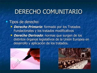 DERECHO COMUNITARIO Tipos de derecho: Derecho Primario : formado por los Tratados Fundacionales y los tratados modificativos Derecho Derivado : normas que surgen de los distintos órganos legislativos de la Unión Europea en desarrollo y aplicación de los tratados. 