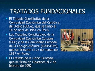 TRATADOS FUNDACIONALES El Tratado Constitutivo de la Comunidad Económica del Carbón y del Acero (CECA), que se firmó el 18 de abril de 1951 en París. Los Tratados Constitutivos de la Comunidad Económica Europea (CEE) y de la Comunidad Europea de la Energía Atómica (EURATOM), que se firmaron el 25 de marzo de 1957 en Roma. El Tratado de la Unión Europea, que se firmó en Maastrich el 7 de febrero de 1992. 