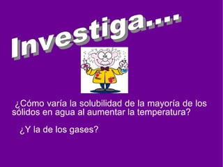 . ¿Cómo varía la solubilidad de la mayoría de los sólidos en agua al aumentar la temperatura? ¿Y la de los gases? Investiga....