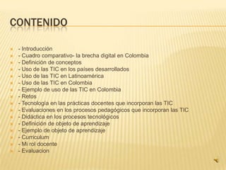 CONTENIDO


















- Introducción
- Cuadro comparativo- la brecha digital en Colombia
- Definición de conceptos
- Uso de las TIC en los países desarrollados
- Uso de las TIC en Latinoamérica
- Uso de las TIC en Colombia
- Ejemplo de uso de las TIC en Colombia
- Retos
- Tecnología en las prácticas docentes que incorporan las TIC
- Evaluaciones en los procesos pedagógicos que incorporan las TIC
- Didáctica en los procesos tecnológicos
- Definición de objeto de aprendizaje
- Ejemplo de objeto de aprendizaje
- Curriculum
- Mi rol docente
- Evaluacion

 