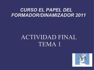 CURSO EL PAPEL DEL  FORMADOR/DINAMIZADOR 2011 ACTIVIDAD FINAL  TEMA 1 