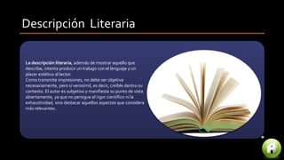 Descripción Literaria
La descripción literaria, además de mostrar aquello que
describe, intenta producir un trabajo con el lenguaje y un
placer estético al lector.
Como transmite impresiones, no debe ser objetiva
necesariamente, pero sí verosímil, es decir, creíble dentro su
contexto. El autor es subjetivo y manifiesta su punto de vista
abiertamente, ya que no persigue el rigor científico ni la
exhaustividad, sino destacar aquellos aspectos que considera
más relevantes.
 