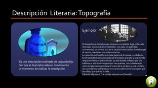 Descripción Literaria:Topografía
Es una descripción realizada de un punto fijo.
Sin que el descriptor este en movimiento
al momento de realizar la descripción
El despacho de Cortabanyes estaba en una planta baja en la calle
deCaspe. Constaba de un recibidor, una sala, un gabinete,
un trastero y un lavabo. Las de la casa las había cedido Cortabanyes
al vecino, mediante una indemnización.
Lo reducido del local le ahorraba gastos de limpieza y mobiliario.
En el recibidor había unas sillas de terciopelo granate y una mesilla
negra con revistas polvorientas. La sala estaba rodeada por una
biblioteca sólo interrumpida por tres puertas, una cristalera de
vidrio emplomado que daba al hueco de la escalera y una ventana
de una sola hoja cubierta por una cortina del mismo terciopelo que
las sillas y que daba a la calle.
Eduardo Mendoza, "La verdad sobre el caso Savolta"
Ejemplo
 
