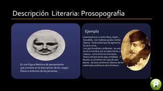 Descripción Literaria: Prosopografía
Es una Figura Retórica de pensamiento
que consiste en la descripción de los rasgos
físicos o externos de las personas.
Letamendi era un señor flaco, bajito...
Escuálido.. con melenas grises y barba
blanca..Tenía cierto tipo de aguilucho:
la nariz corva..
Los ojos hundidos y brillantes.. se veía
en él un hombre que se había hecho una
cabeza.. como dicen los franceses...
Vestía siempre levita algo entallada...Y
llevaba un sombrero de copa de alas
planas.. de esos sombreros clásicos de los
melenudos profesores de la Sorbona...
Ejemplo
 