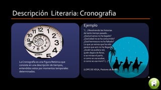 Descripción Literaria: Cronografia
La Cronografía es una Figura Retórica que
consiste en una descripción de tiempos,
entendidos estos por momentos temporales
determinados.
“(…) Resolviendo las historias
de tanto tiempo pasado...
¿Qué privanza no ha bajado?
¿Qué edad no se ha consumido?
¿Qué hermosura no ha faltado?
Lo que ya vemos que ha sido
parece que aún no ha llegado.
¿Quién se pudiera reír,
quién dejara de llorar,
si se mirase el partir,
si como se usa acabar,
si como se usa morir? (…)”.
(LOPE DEVEGA, Pastores de Belén)
Ejemplo
 