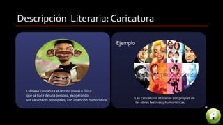 Descripción Literaria: Caricatura
Llámese caricatura el retrato moral o físico
que se hace de una persona, exagerando
sus caracteres principales, con intención humorística.
Las caricaturas literarias son propias de
las obras festivas y humorísticas.
Ejemplo
 
