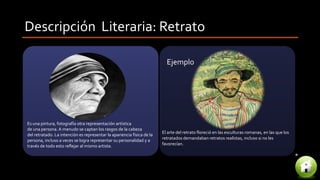 Descripción Literaria: Retrato
El arte del retrato floreció en las esculturas romanas, en las que los
retratados demandaban retratos realistas, incluso si no les
favorecían.
Es una pintura, fotografía otra representación artística
de una persona. A menudo se captan los rasgos de la cabeza
del retratado. La intención es representar la apariencia física de la
persona, incluso a veces se logra representar su personalidad y a
través de todo esto reflejar al mismo artista.
Ejemplo
 