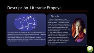 Descripción Literaria: Etopeya
Es un dibujo hecho con palabras, es decir, una descripción que hace
referencia a una persona, un animal, un lugar o una cosa, y se enfoca
En resaltar los rasgos morales de la misma.
La etopeya es una descripción personal que habla sobre las
características, cualidades, defectos, virtudes, errores, forma de ser
y de pensar (en el caso de personas).
“Esther, mi abuela, era una mujer
calidad y amable, siempre dispuesta a
estar ahí para ti, y aunque no era una
mujer de mente abierta y moderna, si
era una mujer que sabía escuchar a todo
aquel que necesitara ser escuchado,
entendía tus problemas y siempre daba
los mejores consejos.
¿Cómo no extrañar a una mujer así?
trabajadora, noble, paciente, amorosa;
ella era la luz en la obscuridad, la
esperanza en medio del desastre, la
mujer que con su particular forma de
pensar y ver la vida, lleno de alegría y
amor la vida de todos quienes la
conocieron."
Ejemplo
 