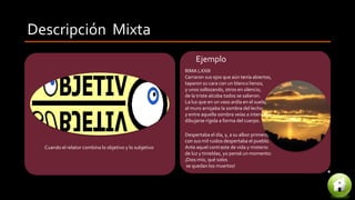 Descripción Mixta
Cuando el relator combina lo objetivo y lo subjetivo
RIMA LXXIII
Cerraron sus ojos que aún tenía abiertos,
taparon su cara con un blanco lienzo,
y unos sollozando, otros en silencio,
de la triste alcoba todos se salieron.
La luz que en un vaso ardía en el suelo,
al muro arrojaba la sombra del lecho;
y entre aquella sombra veías a intervalos
dibujarse rígida a forma del cuerpo.
Ejemplo
Despertaba el día, y, a su albor primero,
con sus mil ruidos despertaba el pueblo.
Ante aquel contraste de vida y misterio
de luz y tinieblas, yo pensé un momento:
¡Dios mío, qué solos
se quedan los muertos!
 