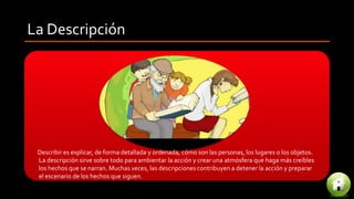 La Descripción
Describir es explicar, de forma detallada y ordenada, cómo son las personas, los lugares o los objetos.
La descripción sirve sobre todo para ambientar la acción y crear una atmósfera que haga más creíbles
los hechos que se narran. Muchas veces, las descripciones contribuyen a detener la acción y preparar
el escenario de los hechos que siguen.
 