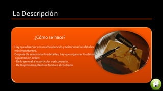 La Descripción
¿Cómo se hace?
Hay que observar con mucha atención y seleccionar los detalles
más importantes.
Después de seleccionar los detalles, hay que organizar los datos
siguiendo un orden:
- De lo general a lo particular o al contrario.
- De los primeros planos al fondo o al contrario.
 