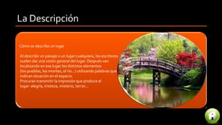 La Descripción
Cómo se describe un lugar
Al describir un paisaje o un lugar cualquiera, los escritores
suelen dar una visión general del lugar. Después van
localizando en ese lugar los distintos elementos
(los pueblos, los montes, el río...) utilizando palabras que
indican situación en el espacio.
Procuran transmitir la impresión que produce el
lugar: alegría, tristeza, misterio, terror...
 
