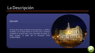 La Descripción
Ejemplo
Al fondo de la plaza se elevaba el Ayuntamiento, un edificio
encalado, con un largo balcón en el primer piso y ventanas
enrejadas en la planta baja. Junto al portalón de piedra, en
letras doradas, se podía leer la inscripción CASA
CONSISTORIAL.
 