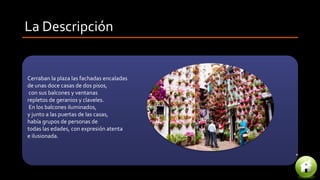 La Descripción
Cerraban la plaza las fachadas encaladas
de unas doce casas de dos pisos,
con sus balcones y ventanas
repletos de geranios y claveles.
En los balcones iluminados,
y junto a las puertas de las casas,
había grupos de personas de
todas las edades, con expresión atenta
e ilusionada.
 