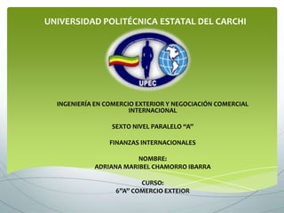 UNIVERSIDAD POLITÉCNICA ESTATAL DEL CARCHI




  INGENIERÍA EN COMERCIO EXTERIOR Y NEGOCIACIÓN COMERCIAL
                       INTERNACIONAL

                 SEXTO NIVEL PARALELO “A”

                 FINANZAS INTERNACIONALES

                        NOMBRE:
            ADRIANA MARIBEL CHAMORRO IBARRA

                         CURSO:
                  6”A” COMERCIO EXTEIOR
 