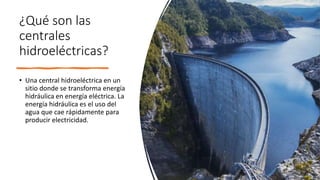¿Qué son las
centrales
hidroeléctricas?
• Una central hidroeléctrica en un
sitio donde se transforma energía
hidráulica en energía eléctrica. La
energía hidráulica es el uso del
agua que cae rápidamente para
producir electricidad.
 