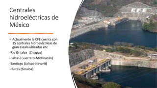 Centrales
hidroeléctricas de
México
• Actualmente la CFE cuenta con
15 centrales hidroeléctricas de
gran escala ubicadas en:
-Rio Grijalva (Chiapas)
-Balsas (Guerrero-Michoacán)
-Santiago (Jalisco-Nayarit)
-Huites (Sinaloa)
 