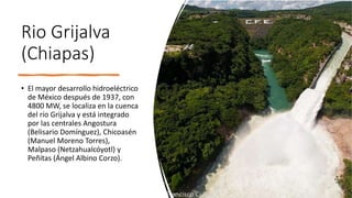 Rio Grijalva
(Chiapas)
• El mayor desarrollo hidroeléctrico
de México después de 1937, con
4800 MW, se localiza en la cuenca
del río Grijalva y está integrado
por las centrales Angostura
(Belisario Domínguez), Chicoasén
(Manuel Moreno Torres),
Malpaso (Netzahualcóyotl) y
Peñitas (Ángel Albino Corzo).
 