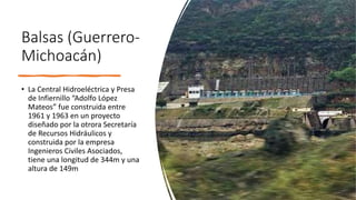 Balsas (Guerrero-
Michoacán)
• La Central Hidroeléctrica y Presa
de Infiernillo “Adolfo López
Mateos” fue construida entre
1961 y 1963 en un proyecto
diseñado por la otrora Secretaría
de Recursos Hidráulicos y
construida por la empresa
Ingenieros Civiles Asociados,
tiene una longitud de 344m y una
altura de 149m
 