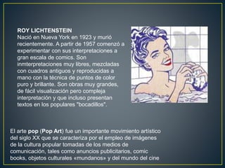 El arte pop (Pop Art) fue un importante movimiento artístico
del siglo XX que se caracteriza por el empleo de imágenes
de la cultura popular tomadas de los medios de
comunicación, tales como anuncios publicitarios, comic
books, objetos culturales «mundanos» y del mundo del cine
ROY LICHTENSTEIN
Nació en Nueva York en 1923 y murió
recientemente. A partir de 1957 comenzó a
experimentar con sus interpretaciones a
gran escala de comics. Son
inmterpretaciones muy libres, mezcladas
con cuadros antiguos y reproducidas a
mano con la técnica de puntos de color
puro y brillante. Son obras muy grandes,
de fácil visualización pero compleja
interpretación y que incluso presentan
textos en los populares "bocadillos".
 