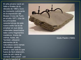 Giulio Paolini (1940)
El arte póvera nació en
Italia a finales de la
década de 1960 y tuvo
su momento culminante
en la exposición del
Museo Cívico de Turín
en el año 1971. Una de
las principales
características de este
nuevo estilo fue la de
emplear en sus obras
materiales desechados
tales como fragmentos
metálicos, trozos de
vidrios, lozas, etc.
También utilizaron
elementos de la
naturaleza como ramas
de árboles, piedras,
arena y casi todo lo que
fuera de fácil obtención,
pues de ahí viene el
nombre “arte pobre”, con
el que lo bautizó el
 