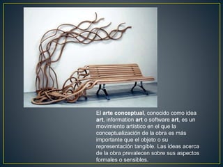 El arte conceptual, conocido como idea
art, information art o software art, es un
movimiento artístico en el que la
conceptualización de la obra es más
importante que el objeto o su
representación tangible. Las ideas acerca
de la obra prevalecen sobre sus aspectos
formales o sensibles.
 